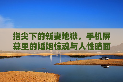 指尖下的新妻地狱,手机屏幕里的婚姻惊魂与人性暗面,指尖下的婚姻惊魂,新妻地狱与人性暗面 指尖下的新妻地狱,手机屏幕里的婚姻惊魂与人性暗面,指尖下的婚姻惊魂,新妻地狱与人性暗面