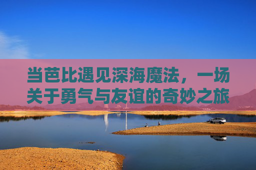 当芭比遇见深海魔法,一场关于勇气与友谊的奇妙之旅 当芭比遇见深海魔法,一场关于勇气与友谊的奇妙之旅