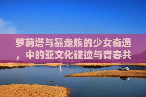 萝莉塔与暴走族的少女奇遇,中的亚文化碰撞与青春共鸣,萝莉塔与暴走族,亚文化碰撞中的青春共鸣 萝莉塔与暴走族的少女奇遇,中的亚文化碰撞与青春共鸣,萝莉塔与暴走族,亚文化碰撞中的青春共鸣