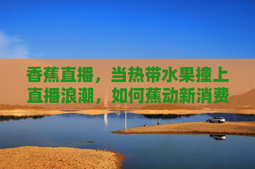 香蕉直播,当热带水果撞上直播浪潮,如何蕉动新消费?直播蕉动,热带水果如何撬动新消费? 香蕉直播,当热带水果撞上直播浪潮,如何蕉动新消费?直播蕉动,热带水果如何撬动新消费?