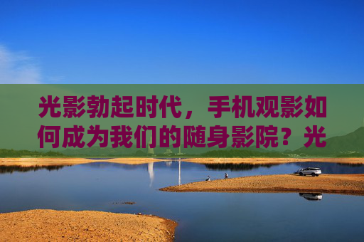 光影勃起时代,手机观影如何成为我们的随身影院?光影勃起时代,手机观影成随身影院 光影勃起时代,手机观影如何成为我们的随身影院?光影勃起时代,手机观影成随身影院