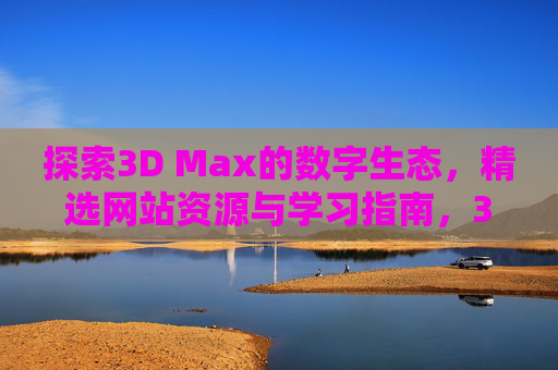 探索3D Max的数字生态，精选网站资源与学习指南，3D Max数字生态，精选网站资源与学习指南