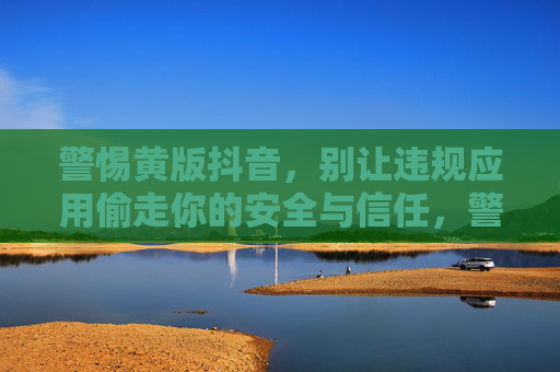 警惕黄版抖音，别让违规应用偷走你的安全与信任，警惕黄版抖音，别让违规应用偷走你的安全与信任