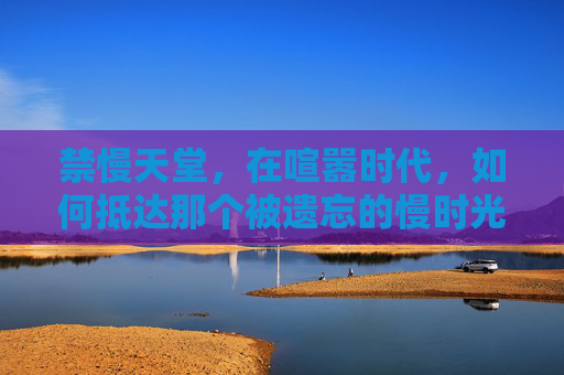禁慢天堂,在喧嚣时代,如何抵达那个被遗忘的慢时光,禁慢天堂,喧嚣时代的慢时光归途 禁慢天堂,在喧嚣时代,如何抵达那个被遗忘的慢时光,禁慢天堂,喧嚣时代的慢时光归途