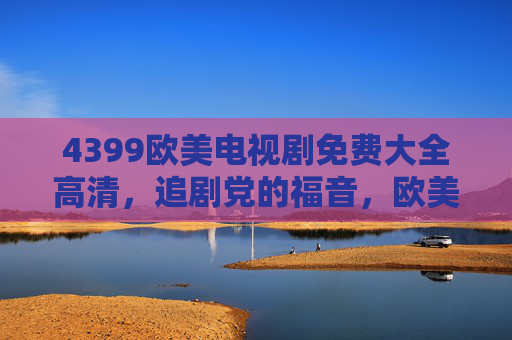 4399欧美电视剧免费大全高清，追剧党的福音，欧美剧爱好者的盛宴，4399欧美电视剧免费高清大全，追剧党福音与爱好者盛宴