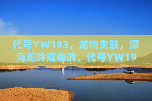 代号YW193,龙物失联,深海龙吟成绝响,代号YW193龙物失联,深海龙吟成绝响 代号YW193,龙物失联,深海龙吟成绝响,代号YW193龙物失联,深海龙吟成绝响