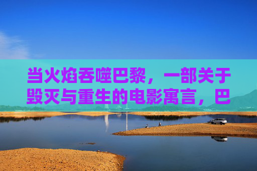 当火焰吞噬巴黎,一部关于毁灭与重生的电影寓言,巴黎烈焰,毁灭与重生的电影寓言 当火焰吞噬巴黎,一部关于毁灭与重生的电影寓言,巴黎烈焰,毁灭与重生的电影寓言
