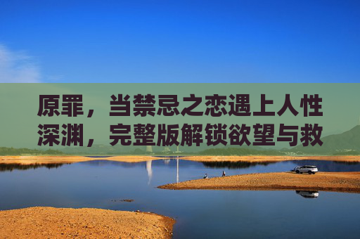 原罪,当禁忌之恋遇上人性深渊,完整版解锁欲望与救赎的终极命题,原罪深渊,禁忌之恋的欲望救赎 原罪,当禁忌之恋遇上人性深渊,完整版解锁欲望与救赎的终极命题,原罪深渊,禁忌之恋的欲望救赎