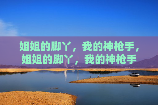 姐姐的脚丫,我的神枪手,姐姐的脚丫,我的神枪手 姐姐的脚丫,我的神枪手,姐姐的脚丫,我的神枪手