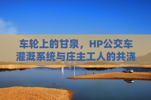 车轮上的甘泉，HP公交车灌溉系统与庄主工人的共浇故事，车轮上的甘泉，HP公交灌溉与庄主工人的共浇故事