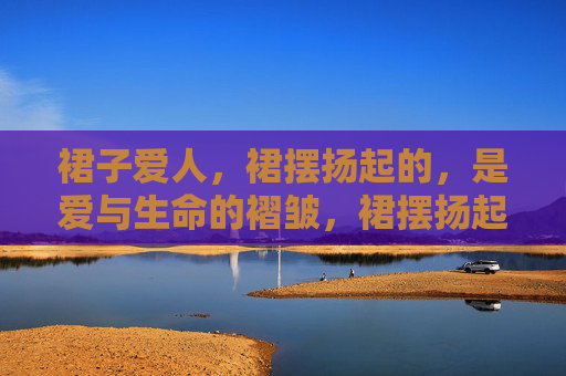 裙子爱人,裙摆扬起的,是爱与生命的褶皱,裙摆扬起,爱与生命的褶皱 裙子爱人,裙摆扬起的,是爱与生命的褶皱,裙摆扬起,爱与生命的褶皱