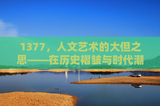 1377，人文艺术的大但之思——在历史褶皱与时代潮头间锚定精神坐标，1377，人文艺术的历史褶皱与时代潮头之思