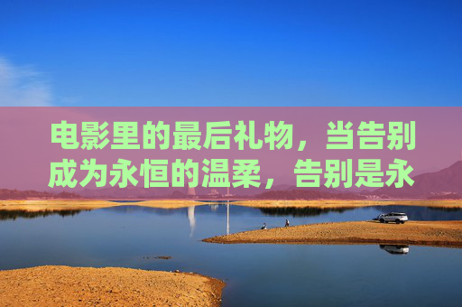电影里的最后礼物,当告别成为永恒的温柔,告别是永恒的最后礼物 电影里的最后礼物,当告别成为永恒的温柔,告别是永恒的最后礼物