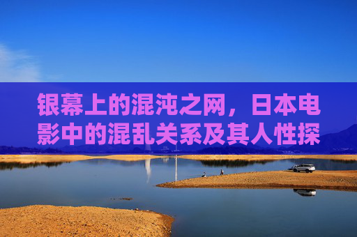 银幕上的混沌之网，日本电影中的混乱关系及其人性探秘，银幕混沌之网，日本电影混乱关系的人性探秘