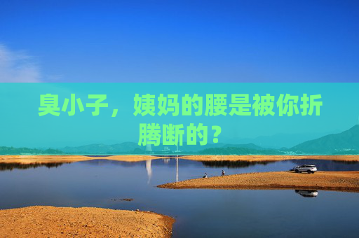 臭小子,姨妈的腰是被你折腾断的? 臭小子,姨妈的腰是被你折腾断的?