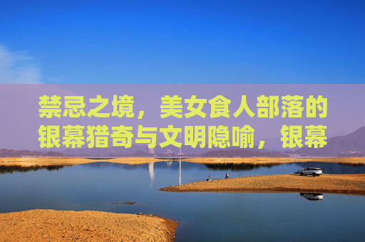 禁忌之境,美女食人部落的银幕猎奇与文明隐喻,银幕猎奇与文明隐喻,禁忌之境中的美女食人部落 禁忌之境,美女食人部落的银幕猎奇与文明隐喻,银幕猎奇与文明隐喻,禁忌之境中的美女食人部落