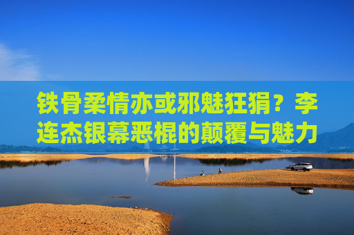 铁骨柔情亦或邪魅狂狷？李连杰银幕恶棍的颠覆与魅力，李连杰银幕恶棍的颠覆与魅力