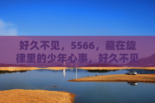 好久不见,5566,藏在旋律里的少年心事,好久不见,5566,藏在旋律里的少年心事 好久不见,5566,藏在旋律里的少年心事,好久不见,5566,藏在旋律里的少年心事