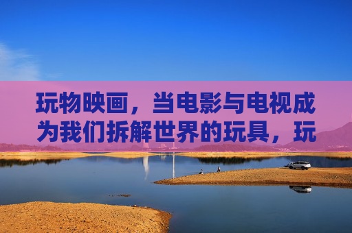 玩物映画,当电影与电视成为我们拆解世界的玩具,玩物映画,拆解世界的光影玩具 玩物映画,当电影与电视成为我们拆解世界的玩具,玩物映画,拆解世界的光影玩具