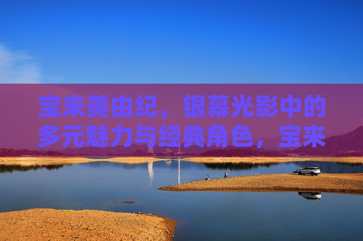 宝来美由纪,银幕光影中的多元魅力与经典角色,宝来美由纪,银幕光影的多元魅力与经典角色 宝来美由纪,银幕光影中的多元魅力与经典角色,宝来美由纪,银幕光影的多元魅力与经典角色