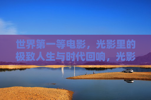 世界第一等电影,光影里的极致人生与时代回响,光影里的极致人生与时代回响 世界第一等电影,光影里的极致人生与时代回响,光影里的极致人生与时代回响