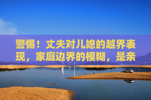 警惕!丈夫对儿媳的越界表现,家庭边界的模糊,是亲情走向异化的开始,警惕!丈夫对儿媳越界,家庭边界模糊,亲情异化之始 警惕!丈夫对儿媳的越界表现,家庭边界的模糊,是亲情走向异化的开始,警惕!丈夫对儿媳越界,家庭边界模糊,亲情异化之始