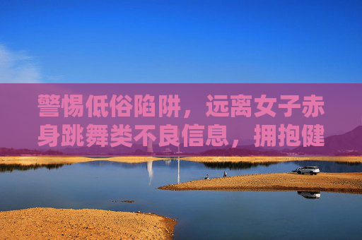 警惕低俗陷阱,远离女子赤身跳舞类不良信息,拥抱健康网络文化,警惕低俗陷阱,拥抱健康网络文化 警惕低俗陷阱,远离女子赤身跳舞类不良信息,拥抱健康网络文化,警惕低俗陷阱,拥抱健康网络文化