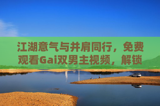 江湖意气与并肩同行,免费观看Gai双男主视频,解锁热血叙事新篇章,江湖意气燃并肩!Gai双男主热血叙事免费解锁新篇 江湖意气与并肩同行,免费观看Gai双男主视频,解锁热血叙事新篇章,江湖意气燃并肩!Gai双男主热血叙事免费解锁新篇