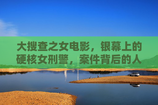 大搜查之女电影，银幕上的硬核女刑警，案件背后的人性深描，大搜查之女，硬核女刑警与案件背后的人性深描