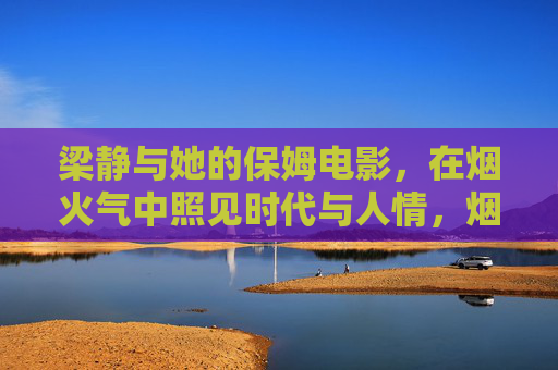 梁静与她的保姆电影,在烟火气中照见时代与人情,烟火气中照时代与人情,梁静的保姆电影 梁静与她的保姆电影,在烟火气中照见时代与人情,烟火气中照时代与人情,梁静的保姆电影