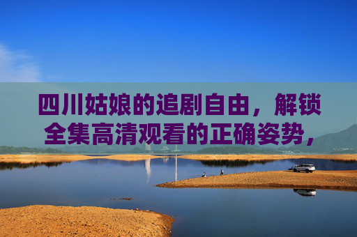 四川姑娘的追剧自由,解锁全集高清观看的正确姿势,四川姑娘的追剧自由,解锁全集高清观看的正确姿势 四川姑娘的追剧自由,解锁全集高清观看的正确姿势,四川姑娘的追剧自由,解锁全集高清观看的正确姿势
