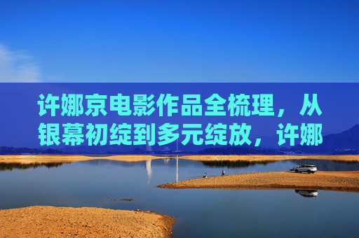 许娜京电影作品全梳理,从银幕初绽到多元绽放,许娜京电影作品全梳理,从银幕初绽到多元绽放 许娜京电影作品全梳理,从银幕初绽到多元绽放,许娜京电影作品全梳理,从银幕初绽到多元绽放