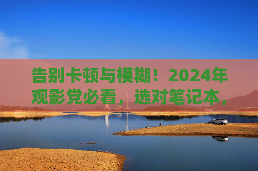 告别卡顿与模糊!2024年观影党必看,选对笔记本,电影秒变IMAX体验,2024观影党必看,选对笔记本,电影秒变IMAX体验 告别卡顿与模糊!2024年观影党必看,选对笔记本,电影秒变IMAX体验,2024观影党必看,选对笔记本,电影秒变IMAX体验