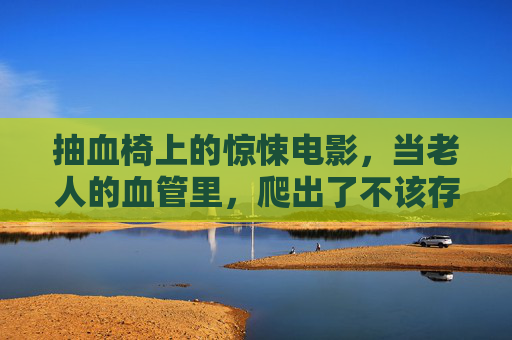 抽血椅上的惊悚电影,当老人的血管里,爬出了不该存在的东西,抽血椅惊魂,老人血管爬出异物 抽血椅上的惊悚电影,当老人的血管里,爬出了不该存在的东西,抽血椅惊魂,老人血管爬出异物