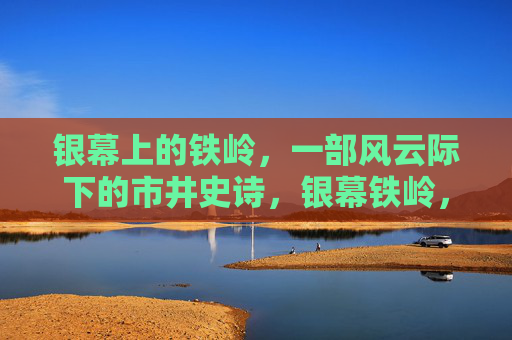 银幕上的铁岭,一部风云际下的市井史诗,银幕铁岭,风云际会下的市井史诗 银幕上的铁岭,一部风云际下的市井史诗,银幕铁岭,风云际会下的市井史诗