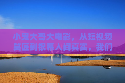 小鬼大哥大电影,从短视频笑匠到银幕人间真实,我们笑出了眼泪,小鬼大哥大电影,笑匠登银幕,笑泪见真实 小鬼大哥大电影,从短视频笑匠到银幕人间真实,我们笑出了眼泪,小鬼大哥大电影,笑匠登银幕,笑泪见真实