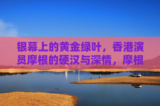 银幕上的黄金绿叶,香港演员摩根的硬汉与深情,摩根,银幕黄金绿叶的硬汉与深情 银幕上的黄金绿叶,香港演员摩根的硬汉与深情,摩根,银幕黄金绿叶的硬汉与深情