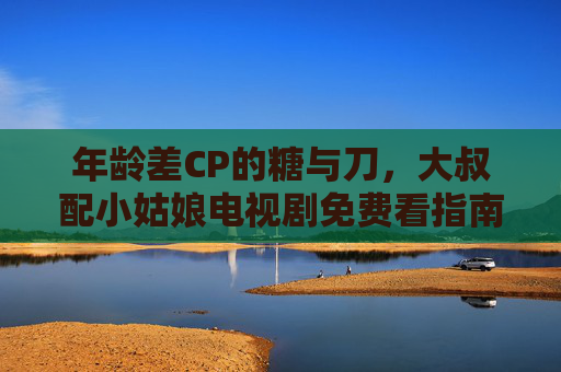 年龄差CP的糖与刀,大叔配小姑娘电视剧免费看指南,年龄差CP糖刀指南,大叔配小姑娘电视剧免费看 年龄差CP的糖与刀,大叔配小姑娘电视剧免费看指南,年龄差CP糖刀指南,大叔配小姑娘电视剧免费看