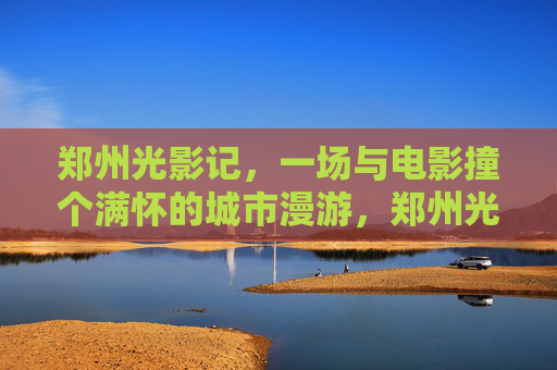 郑州光影记,一场与电影撞个满怀的城市漫游,郑州光影漫游,与电影撞个满怀 郑州光影记,一场与电影撞个满怀的城市漫游,郑州光影漫游,与电影撞个满怀