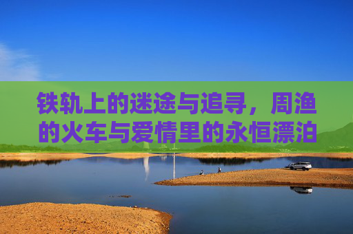 铁轨上的迷途与追寻，周渔的火车与爱情里的永恒漂泊