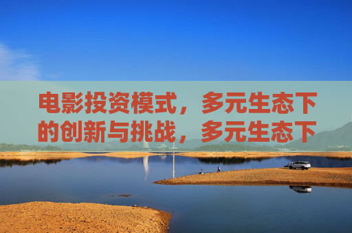 电影投资模式，多元生态下的创新与挑战，多元生态下电影投资模式，创新与挑战