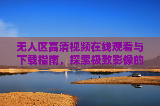 无人区高清视频在线观看与下载指南，探索极致影像的秘境之旅，无人区高清视频观看下载指南，探索极致影像秘境