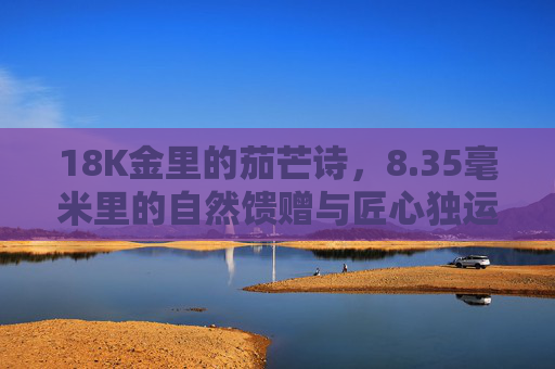 18K金里的茄芒诗，8.35毫米里的自然馈赠与匠心独运，18K金茄芒诗，8.35毫米凝自然馈赠与匠心独运