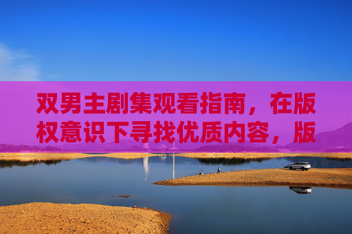 双男主剧集观看指南,在版权意识下寻找优质内容,版权护航双男主剧集,优质观看指南 双男主剧集观看指南,在版权意识下寻找优质内容,版权护航双男主剧集,优质观看指南
