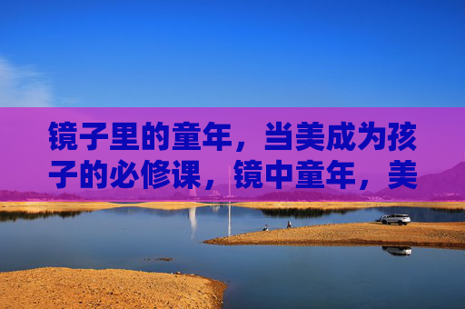 镜子里的童年,当美成为孩子的必修课,镜中童年,美是必修课 镜子里的童年,当美成为孩子的必修课,镜中童年,美是必修课