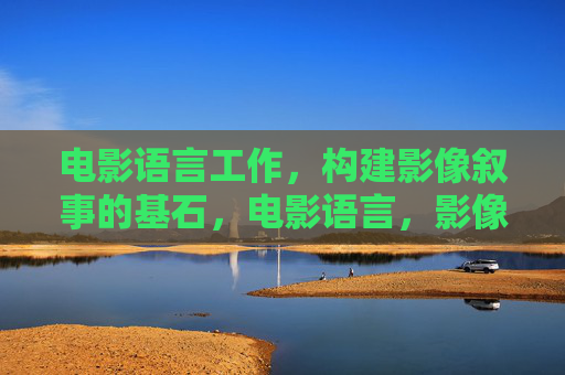 电影语言工作,构建影像叙事的基石,电影语言,影像叙事的基石 电影语言工作,构建影像叙事的基石,电影语言,影像叙事的基石