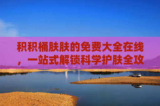 积积桶肤肤的免费大全在线,一站式解锁科学护肤全攻略,积积桶肤肤免费在线,一站式解锁科学护肤全攻略 积积桶肤肤的免费大全在线,一站式解锁科学护肤全攻略,积积桶肤肤免费在线,一站式解锁科学护肤全攻略