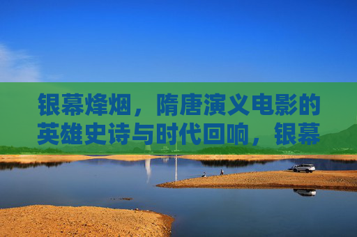 银幕烽烟，隋唐演义电影的英雄史诗与时代回响，银幕烽烟，隋唐演义电影的英雄史诗与时代回响