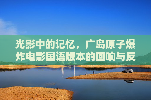光影中的记忆，广岛原子爆炸电影国语版本的回响与反思，光影记忆，广岛原子弹国语版电影的回响与反思