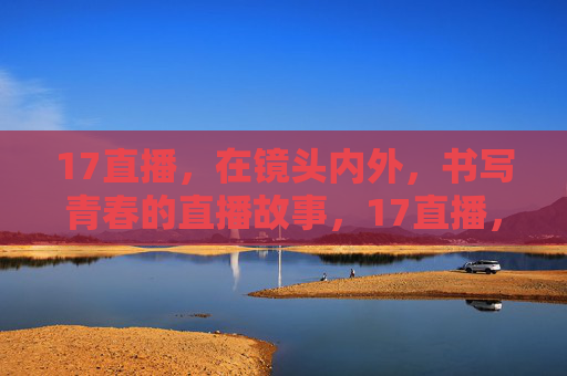 17直播,在镜头内外,书写青春的直播故事,17直播,镜头内外的青春故事 17直播,在镜头内外,书写青春的直播故事,17直播,镜头内外的青春故事